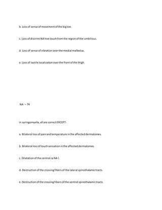 b. Lossof sense of movementof the bigtoe.
c. Loss of discrimi NA tive touchfromthe regionof the umbilicus.
d. Lossof sense of vibrationoverthe medial malleolus.
e.Loss of tactile localizationoverthe frontof the thigh.
NA – 74
In syringomyelia,all are correctEXCEPT:
a. Bilateral lossof painandtemperature inthe affecteddermatomes.
b. Bilateral lossof touchsensationinthe affecteddermatomes.
c. Dilatationof the central ca NA l.
d. Destructionof the crossingfibersof the lateral spinothalamictracts.
e.Destructionof the crossingfibersof the ventral spinothalamictracts.
 