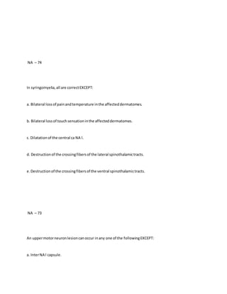 NA – 74
In syringomyelia,all are correctEXCEPT:
a. Bilateral lossof painandtemperature inthe affecteddermatomes.
b. Bilateral lossof touchsensationinthe affecteddermatomes.
c. Dilatationof the central ca NA l.
d. Destructionof the crossingfibersof the lateral spinothalamictracts.
e.Destructionof the crossingfibersof the ventral spinothalamictracts.
NA – 73
An uppermotorneuronlesioncanoccur inany one of the followingEXCEPT:
a. InterNA l capsule.
 