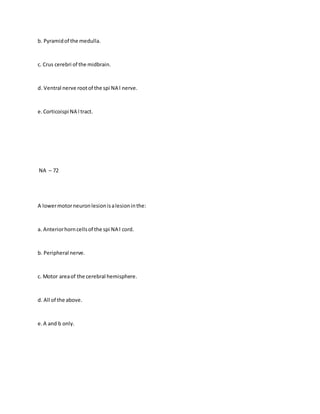 b. Pyramidof the medulla.
c. Crus cerebri of the midbrain.
d. Ventral nerve rootof the spi NA l nerve.
e.Corticoispi NA l tract.
NA – 72
A lowermotorneuronlesionisalesioninthe:
a. Anteriorhorncellsof the spi NA l cord.
b. Peripheral nerve.
c. Motor areaof the cerebral hemisphere.
d. All of the above.
e.A and b only.
 