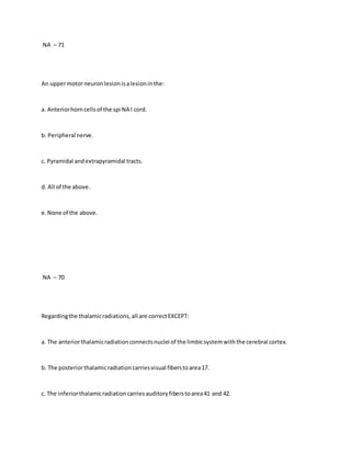 NA – 71
An uppermotorneuronlesionisalesioninthe:
a. Anteriorhorncellsof the spi NA l cord.
b. Peripheral nerve.
c. Pyramidal andextrapyramidal tracts.
d. All of the above.
e.None of the above.
NA – 70
Regardingthe thalamicradiations,all are correctEXCEPT:
a. The anteriorthalamicradiationconnectsnuclei of the limbicsystemwiththe cerebral cortex.
b. The posteriorthalamicradiationcarriesvisual fiberstoarea17.
c. The inferiorthalamicradiationcarriesauditoryfiberstoarea41 and 42.
 