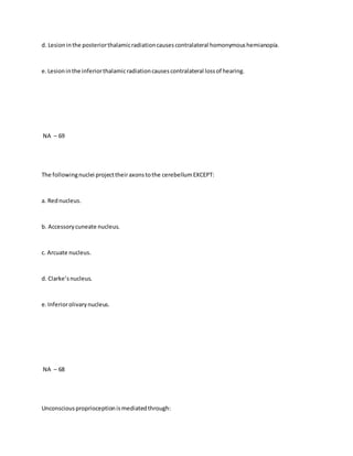 d. Lesioninthe posteriorthalamicradiationcausescontralateral homonymoushemianopia.
e.Lesioninthe inferiorthalamicradiationcausescontralateral lossof hearing.
NA – 69
The followingnuclei projecttheiraxonstothe cerebellumEXCEPT:
a. Rednucleus.
b. Accessorycuneate nucleus.
c. Arcuate nucleus.
d. Clarke’snucleus.
e.Inferiorolivarynucleus.
NA – 68
Unconsciousproprioceptionismediatedthrough:
 