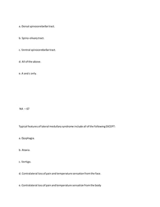a. Dorsal spinocerebellartract.
b. Spino-olivarytract.
c. Ventral spinocerebellartract.
d. All of the above.
e.A and c only.
NA – 67
Typical featuresof lateral medullarysyndrome include all of the followingEXCEPT:
a. Dysphagia.
b. Ataxia.
c. Vertigo.
d. Contralateral lossof painandtemperature sensationfromthe face.
e.Contralateral lossof painandtemperature sensationfromthe body
 