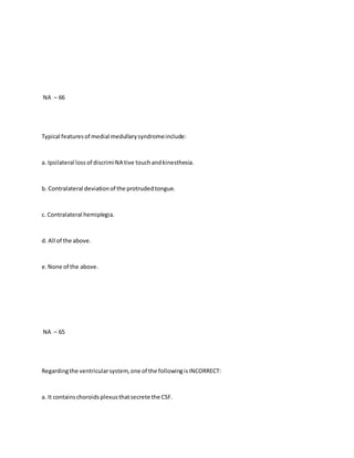 NA – 66
Typical featuresof medial medullarysyndromeinclude:
a. Ipsilateral lossof discrimiNA tive touchandkinesthesia.
b. Contralateral deviationof the protrudedtongue.
c. Contralateral hemiplegia.
d. All of the above.
e.None of the above.
NA – 65
Regardingthe ventricularsystem,one of the followingisINCORRECT:
a. It containschoroidsplexusthatsecrete the CSF.
 