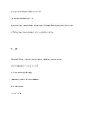 b. It representsthe cavityof the neural tube.
c. It containsabout100 ml of CSF.
d. Obstructionof the aqueductof Sylviuscausesdilatationof the lateral andthirdventricles.
e.The lateral ventricleis the cavityof the cerebral hemisphere.
NA – 64
Tract/s whichis/are importantformaintainingthe uprightpostureinclude:
a. Pontine (medial)reticulospiNA l tract.
b. Lateral vestibulospi NA l tract.
c. Medullary(lateral) reticulospi NA l tract.
d. All of the above.
e.A and b only
 