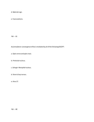 d. Babinski sign.
e.Fasciculations.
NA – 61
Accomodation-convergencereflex ismediatedbyall of the followingEXCEPT:
a. Opticnerve andoptic tract.
b. Pretectal nucleus.
c. Edinger-Westphal nucleus.
d. Shortciliarynerves.
e.Area 17.
NA – 60
 
