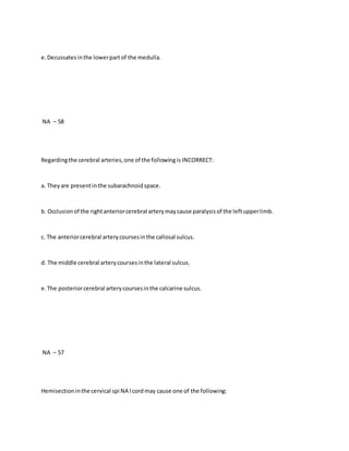 e.Decussatesinthe lowerpartof the medulla.
NA – 58
Regardingthe cerebral arteries,one of the followingis INCORRECT:
a. Theyare presentinthe subarachnoidspace.
b. Occlusionof the rightanteriorcerebral arterymaycause paralysisof the leftupperlimb.
c. The anteriorcerebral arterycoursesinthe callosal sulcus.
d. The middle cerebral arterycoursesinthe lateral sulcus.
e.The posteriorcerebral arterycoursesinthe calcarine sulcus.
NA – 57
Hemisectioninthe cervical spi NA l cordmay cause one of the following:
 