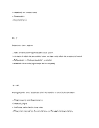 b.The frontal and temporal lobes
c. The subcortex
d.Associationareas
QN –97
The auditorycortex appears:
a. To be as hierarchicallyorganisedasthe visual system
b.To playlittle role inthe perceptionof music,butplaysalarge role inthe perceptionof speech
c. To have a role in olfactoryandgustatoryperception
d.Not to be hierarchicallyorganised(asthe visual system)
QN – 96
The regionsof the cortex responsible forthe maintenance of voluntarymovementare:
a. The primaryand secondarymotorareas
b.The basal ganglia
c. The frontal,parietal andoccipital lobes
d.The primarymotorcortex,the premotorarea andthe supplementarymotorarea
 