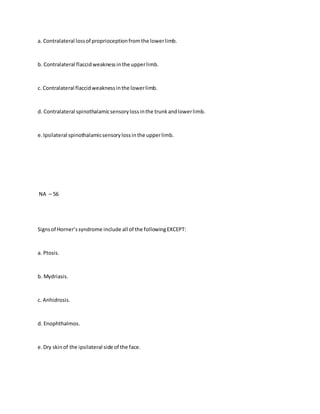 a. Contralateral lossof proprioceptionfromthe lowerlimb.
b. Contralateral flaccidweaknessinthe upperlimb.
c. Contralateral flaccidweaknessinthe lowerlimb.
d. Contralateral spinothalamicsensorylossinthe trunkandlowerlimb.
e.Ipsilateral spinothalamicsensorylossinthe upperlimb.
NA – 56
Signsof Horner’ssyndrome include all of the followingEXCEPT:
a. Ptosis.
b. Mydriasis.
c. Anhidrosis.
d. Enophthalmos.
e.Dry skinof the ipsilateral side of the face.
 