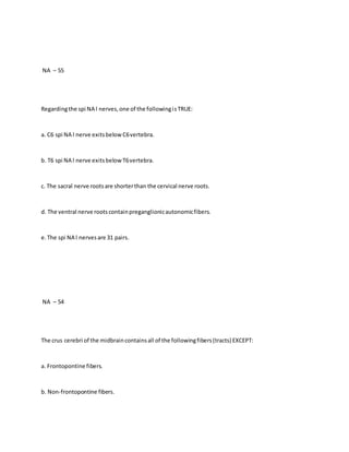 NA – 55
Regardingthe spi NA l nerves,one of the followingisTRUE:
a. C6 spi NA l nerve exitsbelowC6vertebra.
b. T6 spi NA l nerve exitsbelowT6vertebra.
c. The sacral nerve rootsare shorterthan the cervical nerve roots.
d. The ventral nerve rootscontainpreganglionicautonomicfibers.
e.The spi NA l nervesare 31 pairs.
NA – 54
The crus cerebri of the midbraincontainsall of the followingfibers(tracts) EXCEPT:
a. Frontopontine fibers.
b. Non-frontopontine fibers.
 
