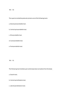 NA – 52
The superiorcerebellarpeduncle containsone of the followingtracts:
a. Dorsal spinocerebellartract.
b. Ventral spinocerebellartract.
c. Olivocerebellartract.
d. Cuneocerebellartract.
e.Pontocerebellartract.
NA – 51
The followingtractmediatespainandtemperature sensationsfromthe body:
a. Gracile tract.
b. Ventral spinothalamictract.
c. Lateral spinothalamictract.
 
