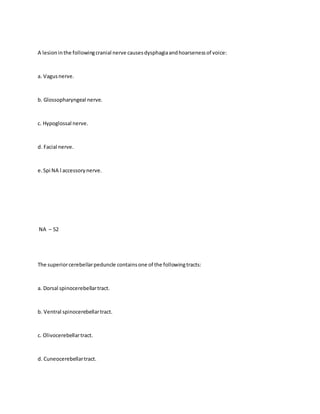 A lesioninthe followingcranial nerve causesdysphagiaandhoarsenessof voice:
a. Vagusnerve.
b. Glossopharyngeal nerve.
c. Hypoglossal nerve.
d. Facial nerve.
e.Spi NA l accessorynerve.
NA – 52
The superiorcerebellarpeduncle containsone of the followingtracts:
a. Dorsal spinocerebellartract.
b. Ventral spinocerebellartract.
c. Olivocerebellartract.
d. Cuneocerebellartract.
 