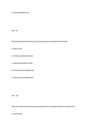 e.Pontocerebellartract.
NA – 51
The followingtractmediatespainand temperature sensationsfromthe body:
a. Gracile tract.
b. Ventral spinothalamictract.
c. Lateral spinothalamictract.
d. Ventral spinocerebellartract.
e.Dorsal spinocerebellartract.
NA – 50
The tract mediatingunconsciousproprioceptinfromthe upperlimbtothe cerebellumis:
a. Gracile tract.
 