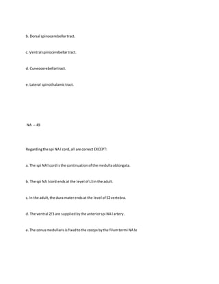 b. Dorsal spinocerebellartract.
c. Ventral spinocerebellartract.
d. Cuneocerebellartract.
e.Lateral spinothalamictract.
NA – 49
Regardingthe spi NA l cord,all are correct EXCEPT:
a. The spi NA l cord isthe continuationof the medullaoblongata.
b. The spi NA l cord endsat the level of L3in the adult.
c. In the adult,the dura materendsat the level of S2vertebra.
d. The ventral 2/3 are suppliedbythe anteriorspi NA l artery.
e.The conusmedullarisisfixedtothe coccyx bythe filumtermi NA le
 