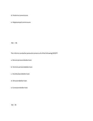 d. Posteriorcommissure.
e.Hippocampal commissure.
NA – 46
The inferiorcerebellarpedunclecontainsall of the followingEXCEPT:
a. Dorsal spinocerebellartract.
b. Ventral spinocerebellartract.
c. Vestibulocerebellartract.
d. Olivocerebellartract.
e.Cuneocerebellartract.
NA -45
 