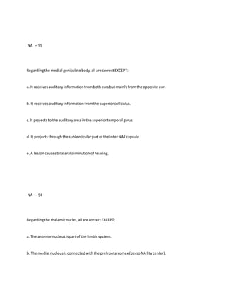 NA – 95
Regardingthe medial geniculate body,all are correctEXCEPT:
a. It receivesauditoryinformationfrombothearsbutmainlyfromthe opposite ear.
b. It receivesauditoryinformationfromthe superiorcolliculus.
c. It projectsto the auditoryareain the superiortemporal gyrus.
d. It projectsthroughthe sublenticularpartof the interNA l capsule.
e.A lesioncausesbilateral diminutionof hearing.
NA – 94
Regardingthe thalamicnuclei,all are correctEXCEPT:
a. The anteriornucleusispartof the limbicsystem.
b. The medial nucleusisconnectedwiththe prefrontalcortex (persoNA litycenter).
 