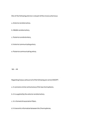 One of the followingarteriesisnotpart of the circulusarteriosus:
a. Anteriorcerebral artery.
b. Middle cerebral artery.
c. Posteriorcerebral artery.
d. Anteriorcommunicatingartery.
e.Posteriorcommunicating artery.
NA – 44
RegardingCorpuscallosumall of the followingare correctEXCEPT:
a. It connectssimilarcortical areasof the two hemispheres.
b. It issuppliedbythe anteriorcerebral artery.
c. It is formedof associationfibers.
d. It transmitsinformationbetweenthe 2hemispheres.
 
