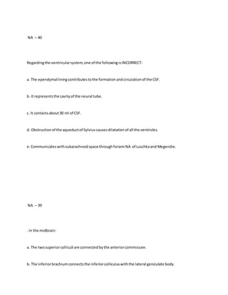 NA – 40
Regardingthe ventricularsystem,one of the followingisINCORRECT:
a. The ependymalliningcontributestothe formationandcirculationof the CSF.
b. It representsthe cavityof the neural tube.
c. It containsabout30 ml of CSF.
d. Obstructionof the aqueductof Sylviuscausesdilatationof all the ventricles.
e.Communicateswithsubarachnoidspace throughforami NA of Luschkaand Megendie.
NA – 39
. In the midbrain:
a. The twosuperiorcolliculi are connected bythe anteriorcommissure.
b. The inferiorbrachiumconnectsthe inferiorcolliculuswiththe lateral geniculate body.
 