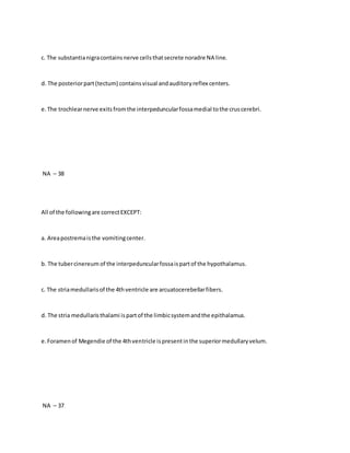 c. The substantianigracontainsnerve cellsthatsecrete noradre NA line.
d. The posteriorpart(tectum) containsvisual andauditoryreflex centers.
e.The trochlearnerve exitsfromthe interpeduncularfossamedial tothe cruscerebri.
NA – 38
All of the followingare correctEXCEPT:
a. Areapostremaisthe vomitingcenter.
b. The tubercinereum of the interpeduncularfossaispartof the hypothalamus.
c. The striamedullarisof the 4thventricle are arcuatocerebellarfibers.
d. The stria medullaristhalami ispartof the limbicsystemandthe epithalamus.
e.Foramenof Megendie of the 4thventricle ispresentinthe superiormedullaryvelum.
NA – 37
 