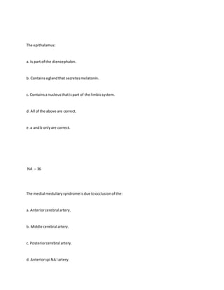 The epithalamus:
a. Is part of the diencephalon.
b. Containsaglandthat secretesmelatonin.
c. Containsa nucleusthatispart of the limbicsystem.
d. All of the above are correct.
e.a andb onlyare correct.
NA – 36
The medial medullarysyndrome isdue toocclusionof the:
a. Anteriorcerebral artery.
b. Middle cerebral artery.
c. Posteriorcerebral artery.
d. Anteriorspi NA l artery.
 