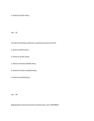 e.Posteriorspi NA l artery.
NA – 35
The lateral medullarysyndromeisusuallydue toocclusionof the:
a. Anteriorspi NA l artery.
b. Posteriorspi NA l artery.
c. Anteriorinferiorcerebellarartery.
d. Posteriorinferiorcerebellarartery.
e.Posteriorcerebral artery.
NA – 34
Regardingthe cortical areasof the cerebral cortex,one isINCORRECT:
 
