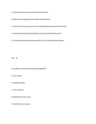 a. All the motorareas are presentinthe frontal lobe.
b. Broca’s areais suppliedbthe middlecerebral artery.
c. The primaryvisual area(area17) issuppliedbythe posteriorcerebral artery.
d. The prefrontal cortex (frontal pole) containsthe persoNA litycenter.
e.The auditoryassociationarea(area22) liesinthe middle temporalgyrus.
NA – 33
The midbrain containsall of the followingEXCEPT:
a. Crus cerebri.
b. Substantianigra.
c. Third ventricle.
d. Oculomotornerve nuclei.
e.Trochlearnerve nucleus.
 