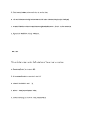 b. The choroidplexusisthe mainsite of production.
c. The arachnoidvilli andgranulationsare the mainsite of absorption(drai NA ge).
d. It reachesthe subarachnoidspace throughthe 3 forami NA of the fourthventricle.
e.It protectsthe brain andspi NA l cord.
NA – 30
Thiscortical areais presentinthe frontal lobe of the cerebral hemisphere:
a. Gustatory(taste) area(area 43).
b. Primaryauditoryarea(areas41 and 42).
c. Primaryvisual area(area17).
d. Broca’s area(motorspeecharea).
e.Somatosensoryassociationarea(area5 and 7).
 