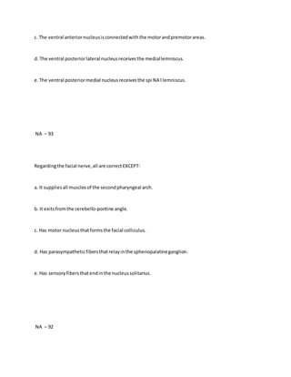 c. The ventral anteriornucleusisconnectedwiththe motorandpremotorareas.
d. The ventral posteriorlateral nucleusreceivesthe mediallemniscus.
e.The ventral posteriormedial nucleusreceivesthe spi NA l lemniscus.
NA – 93
Regardingthe facial nerve,all are correctEXCEPT:
a. It suppliesall musclesof the secondpharyngeal arch.
b. It exitsfromthe cerebello-pontine angle.
c. Has motor nucleusthatformsthe facial colliculus.
d. Has parasympatheticfibersthatrelayinthe sphenopalatineganglion.
e.Has sensoryfibersthatendinthe nucleussolitarius.
NA – 92
 