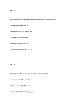 NA – 29
One of the followingcortical areasof the brainis presentinthe parietal lobe:
a. Primarymotorarea (area 4).
b. Primaryauditoryarea(area41, 42).
c. Motor eye fieldarea(area8).
d. Primaryvisual area(area17).
e.General sensoryarea(area3, 1, 2)
NA – 28
The anteriorcerebral arterysuppliesall of the followingEXCEPT:
a. Upper one inchof the parietal lobe.
b. Medial surface of the frontal lobe.
c. Anteriorlimbof the interNA l capsule.
 