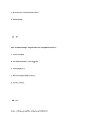 d. Anteriorpartof the corpusstriatum.
e.0ccipital lobe.
NA – 27
One of the followingisnotpresentinthe interpeduncularfossa:
a. Tubercinereum.
b. Infundibulumof the pituitarygland.
c. Mamillarybodies.
d. Posteriorperforatedsubstance.
e.Trochlearnerve.
NA – 26
In the midbrain,one of the followingisINCORRECT:
 