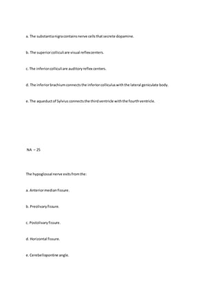 a. The substantianigracontainsnerve cellsthatsecrete dopamine.
b. The superiorcolliculiare visual reflexcenters.
c. The inferiorcolliculiare auditoryreflex centers.
d. The inferiorbrachiumconnectsthe inferiorcolliculuswiththe lateral geniculate body.
e.The aqueductof Sylvius connectsthe thirdventricle withthe fourthventricle.
NA – 25
The hypoglossal nerve exitsfromthe:
a. Anteriormedianfissure.
b. Preolivaryfissure.
c. Postolivaryfissure.
d. Horizontal fissure.
e.Cerebellopontine angle.
 