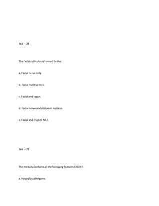 NA – 24
The facial colliculusisformedbythe:
a. Facial nerve only.
b. Facial nucleusonly.
c. Facial and vagus.
d. Facial nerve andabducentnucleus.
e.Facial and trigemi NA l.
NA – 23
The medullacontainsall the following featuresEXCEPT:
a. Hypoglossal trigone.
 