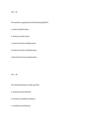 NA – 21
The medullais suppliedbyall of the followingEXCEPT:
a. Anteriorspi NA l artery.
b. Posteriorspi NA l artery.
c. Anteriorinferiorcerebellarartery.
d. Posteriorinferiorcerebellarartery.
e.Branchesfrom the vertebral artery.
NA – 20
The rhombencephalonismade upof the:
a. Cerebrumandcerebellum.
b. Cerebrum,cerebellumandpons.
c. Cerebellumandthalamus.
 