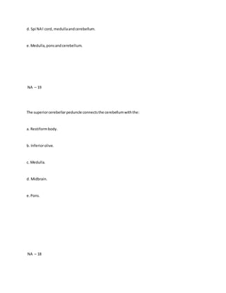 d. Spi NA l cord, medullaandcerebellum.
e.Medulla,ponsandcerebellum.
NA – 19
The superiorcerebellarpeduncle connectsthe cerebellumwiththe:
a. Restiformbody.
b. Inferiorolive.
c. Medulla.
d. Midbrain.
e.Pons.
NA – 18
 