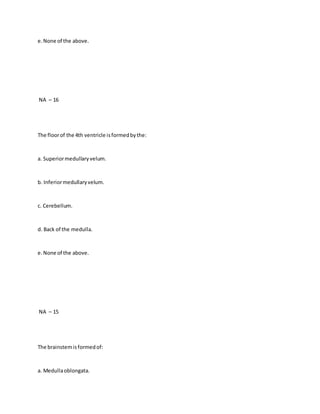 e.None of the above.
NA – 16
The floorof the 4th ventricle isformedbythe:
a. Superiormedullaryvelum.
b. Inferiormedullaryvelum.
c. Cerebellum.
d. Back of the medulla.
e.None of the above.
NA – 15
The brainstemisformedof:
a. Medullaoblongata.
 
