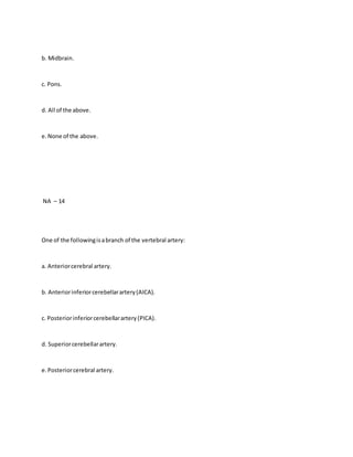 b. Midbrain.
c. Pons.
d. All of the above.
e.None of the above.
NA – 14
One of the followingisabranch of the vertebral artery:
a. Anteriorcerebral artery.
b. Anteriorinferiorcerebellarartery(AICA).
c. Posteriorinferiorcerebellarartery(PICA).
d. Superiorcerebellarartery.
e.Posteriorcerebral artery.
 