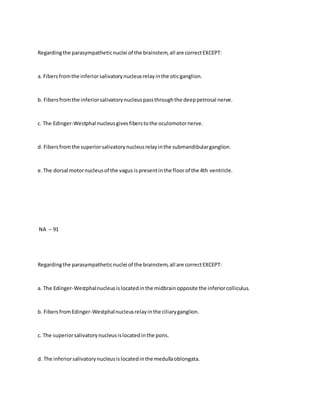 Regardingthe parasympatheticnuclei of the brainstem,all are correctEXCEPT:
a. Fibersfromthe inferiorsalivatorynucleusrelayinthe oticganglion.
b. Fibersfromthe inferiorsalivatorynucleuspassthroughthe deeppetrosal nerve.
c. The Edinger-Westphal nucleusgivesfiberstothe oculomotornerve.
d. Fibersfromthe superiorsalivatorynucleusrelayinthe submandibularganglion.
e.The dorsal motornucleusof the vagus ispresentinthe floorof the 4th ventricle.
NA – 91
Regardingthe parasympatheticnuclei of the brainstem,all are correctEXCEPT:
a. The Edinger-Westphalnucleusislocatedinthe midbrainopposite the inferiorcolliculus.
b. FibersfromEdinger-Westphalnucleusrelayinthe ciliaryganglion.
c. The superiorsalivatorynucleusislocatedinthe pons.
d. The inferiorsalivatorynucleusislocatedinthe medullaoblongata.
 