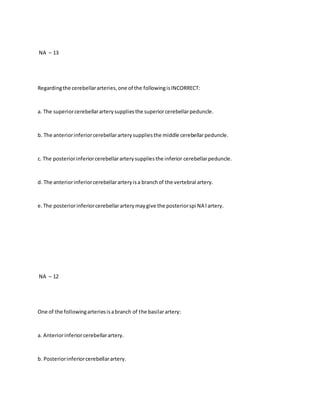NA – 13
Regardingthe cerebellararteries,one of the followingisINCORRECT:
a. The superiorcerebellararterysuppliesthe superiorcerebellarpeduncle.
b. The anteriorinferiorcerebellararterysuppliesthe middle cerebellarpeduncle.
c. The posteriorinferiorcerebellararterysuppliesthe inferior cerebellarpeduncle.
d. The anteriorinferiorcerebellararteryisa branchof the vertebral artery.
e.The posteriorinferiorcerebellararterymaygive the posteriorspi NA l artery.
NA – 12
One of the followingarteriesisabranch of the basilarartery:
a. Anteriorinferiorcerebellarartery.
b. Posteriorinferiorcerebellarartery.
 