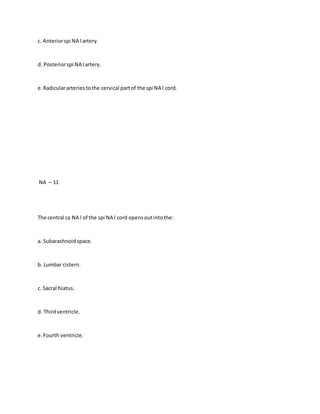c. Anteriorspi NA l artery.
d. Posteriorspi NA l artery.
e.Radiculararteriestothe cervical partof the spi NA l cord.
NA – 11
The central ca NA l of the spi NA l cord opensoutintothe:
a. Subarachnoidspace.
b. Lumbar cistern.
c. Sacral hiatus.
d. Thirdventricle.
e.Fourth ventricle.
 