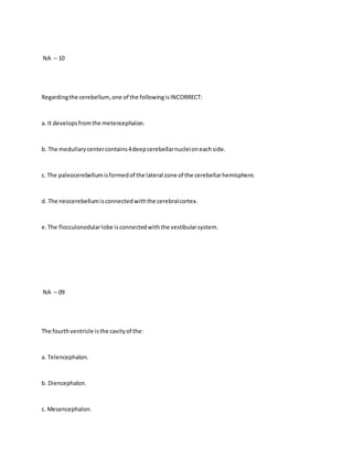 NA – 10
Regardingthe cerebellum, one of the followingisINCORRECT:
a. It developsfromthe metencephalon.
b. The medullarycentercontains4deepcerebellarnucleioneachside.
c. The paleocerebellumisformedof the lateral zone of the cerebellarhemisphere.
d. The neocerebellumisconnectedwiththe cerebralcortex.
e.The flocculonodularlobe isconnectedwiththe vestibularsystem.
NA – 09
The fourthventricle isthe cavityof the:
a. Telencephalon.
b. Diencephalon.
c. Mesencephalon.
 