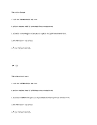 The subdural space:
a. Containsthe cerebrospi NA l fluid.
b. Dilatesinsome areasto form the subarachnoidcisterns.
c. Subdural hemorrhage isusuallydue torupture of superficial cerebral veins.
d. All of the above are correct.
e.A and B onlyare correct.
NA – 06
The subarachnoidspace:
a. Containsthe cerebrospi NA l fluid.
b. Dilatesinsome areasto formthe subarachnoidcisterns.
c. Subarachnoidhemorrhage isusuallydue torupture of superficial cerebral veins.
d. All of the above are correct.
e.A and B onlyare correct.
 