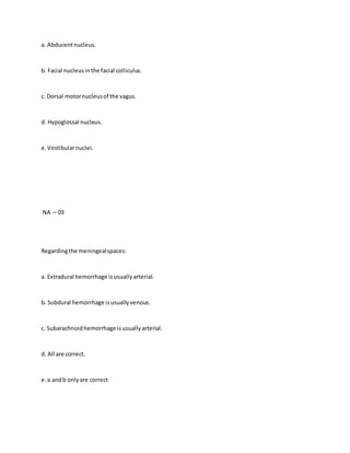 a. Abducentnucleus.
b. Facial nucleusinthe facial colliculus.
c. Dorsal motornucleusof the vagus.
d. Hypoglossal nucleus.
e.Vestibularnuclei.
NA – 03
Regardingthe meningealspaces:
a. Extradural hemorrhage isusuallyarterial.
b. Subdural hemorrhage isusuallyvenous.
c. Subarachnoidhemorrhage isusuallyarterial.
d. All are correct.
e.a andb onlyare correct
 