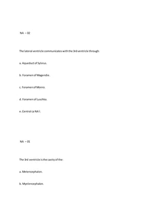 NA – 02
The lateral ventricle communicateswiththe 3rdventricle through:
a. Aqueductof Sylvius.
b. Foramenof Magendie.
c. Foramenof Monro.
d. Foramenof Luschka.
e.Central ca NA l.
NA – 01
The 3rd ventricle isthe cavityof the:
a. Metencephalon.
b. Myelencephalon.
 