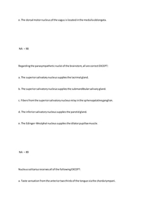 e.The dorsal motornucleusof the vagus islocatedinthe medullaoblongata.
NA – 90
Regardingthe parasympatheticnuclei of the brainstem,all are correctEXCEPT:
a. The superiorsalivatorynucleussuppliesthe lacrimal gland.
b. The superiorsalivatorynucleussuppliesthe submandibularsalivarygland.
c. Fibersfromthe superiorsalivatorynucleusrelayinthe sphenopalatineganglion.
d. The inferiorsalivatorynucleussuppliesthe parotidgland.
e.The Edinger-Westphal nucleussuppliesthe dilatorpupillaemuscle.
NA – 89
Nucleussolitariusreceivesall of the followingEXCEPT:
a. Taste sensation fromthe anteriortwothirdsof the tongue viathe chordatympani.
 