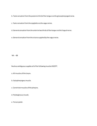 b. Taste sensationfromthe posteriorthirdof the tongue viathe glossopharyngeal nerve.
c. Taste sensationfromthe epiglottisviathe vagusnerve.
d. General sensationfromthe anteriortwothirdsof the tongue viathe lingual nerve.
e.General sensationfromthe viscerasuppliedbythe vagusnerve.
NA – 88
Nucleusambiguoussuppliesall of the followingmusclesEXCEPT:
a. All musclesof the larynx.
b. Stylopharyngeus muscle.
c. Constrictormusclesof the pharynx.
d. Palatoglossusmuscle.
e.Tensorpalati.
 