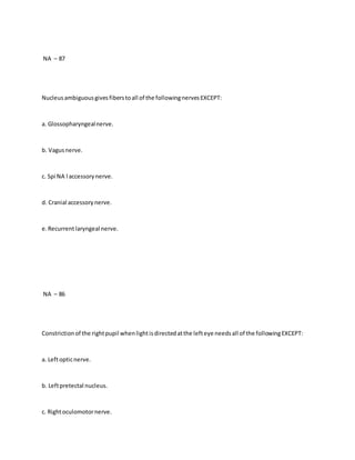 NA – 87
Nucleusambiguousgivesfiberstoall of the followingnervesEXCEPT:
a. Glossopharyngealnerve.
b. Vagusnerve.
c. Spi NA l accessorynerve.
d. Cranial accessorynerve.
e.Recurrentlaryngeal nerve.
NA – 86
Constrictionof the rightpupil whenlightisdirectedatthe lefteye needsall of the followingEXCEPT:
a. Leftopticnerve.
b. Leftpretectal nucleus.
c. Rightoculomotornerve.
 