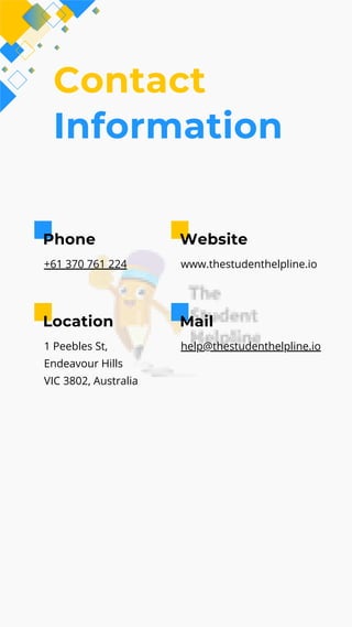 Contact
Information
Phone
+61 370 761 224
Website
www.thestudenthelpline.io
Location
1 Peebles St,
Endeavour Hills
VIC 3802, Australia
Mail
help@thestudenthelpline.io
 