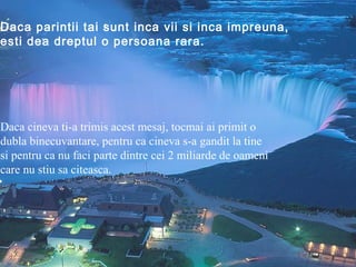 Daca parintii tai sunt inca vii si inca impreuna,
esti dea dreptul o persoana rara.




Daca cineva ti-a trimis acest mesaj, tocmai ai primit o
dubla binecuvantare, pentru ca cineva s-a gandit la tine
si pentru ca nu faci parte dintre cei 2 miliarde de oameni
care nu stiu sa citeasca.
 