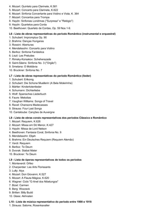 4. Mozart: Quinteto para Clarinete, K.581
5. Mozart: Concerto para Clarinete, K.622
6. Mozart: Sinfonia Concertante para Violino e Viola, K. 364
7. Mozart: Concertos para Trompa
8. Haydn: Sinfonias Londrinas ("Surpresa" e "Relógio")
9. Haydn: Quartetos para Corda
10. Beethoven: Quarteto de Cordas, Op. 59 Nos 1-9.

L6 - Lista de obras representativas do período Romântico (instrumental e orquestral)
1. Schubert: Impromptus Op. 90
2. Brahms: Danças Hungaras
3. Rossini: Aberturas
4. Mendelssohn: Concerto para Violino
5. Berlioz: Sinfonia Fantástica
6. Liszt: Les Preludes
7. Rimsky-Korsakov: Scheherazade
8: Saint-Säens: Sinfonia No. 3 ("Orgão")
9. Smetana: O Moldávia
10. Bruckner: Sinfonia No. 7

L7 - Lista de obras representativas do período Romântico (lieder)
1. Schubert: Erlkonig
2. Schubert: Die Schone Muellerin (A Bela Moleirinha)
3. Mahler: Kindertotenlieder
4. Schumann: Dichterliebe
5. Wolf: Spanisches Liederbuch
6. Faure: Melodias
7. Vaughan Williams: Songs of Travel
8. Ravel: Chansons Madecasses
9. Strauss: Four Last Songs
10. Canteloube: Canções de Auvergne

L8 - Lista de obras corais representativas dos períodos Clássico e Romântico
1. Mozart: Requiem, K.626
2. Mozart: Missa em Dó Menor, K.427
3. Haydn: Missa de Lord Nelson
4. Beethoven: Fantasia Coral, Sinfonia No. 9
5. Mendelssohn: Elijah
6. Brahms: Ein Deutsches Requiem (Requiem Alemão)
7. Verdi: Requiem
8. Berlioz: Te Deum
9. Dvorak: Stabat Mater
10. Bruckner: Te Deum

L9 - Lista de óperas representativas de todos os períodos
1. Monteverdi: Orfeo
2. Charpentier: Les Arts Florissants
3. Lully: Atys
4. Mozart: Don Giovanni, K.527
5. Mozart: A Flauta Mágica, K.620
6. Wagner: Ciclo "O Anel dos Nibelungos"
7. Bizet: Carmen
8. Berg: Wozzeck
9. Britten: Billy Budd
10. Glass: Akhnaten

L10 - Lista de música representativa do período entre 1900 e 1918
1. Strauss: Salome, Rosenkavalier
 