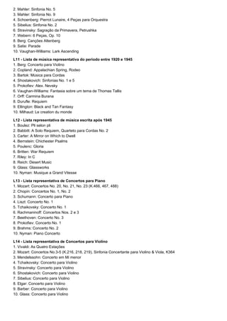 2. Mahler: Sinfonia No. 5
3. Mahler: Sinfonia No. 9
4. Schoenberg: Pierrot Lunaire, 4 Peças para Orquestra
5. Sibelius: Sinfonia No. 2
6. Stravinsky: Sagração da Primavera, Petrushka
7. Webern: 6 Peças, Op. 10
8. Berg: Canções Altenberg
9. Satie: Parade
10. Vaughan-Williams: Lark Ascending

L11 - Lista de música representativa do período entre 1920 e 1945
1. Berg: Concerto para Violino
2. Copland: Appalachian Spring, Rodeo
3. Bartok: Música para Cordas
4. Shostakovich: Sinfonias No. 1 e 5
5. Prokofiev: Alex. Nevsky
6. Vaughan-Williams: Fantasia sobre um tema de Thomas Tallis
7. Orff: Carmina Burana
8. Durufle: Requiem
9. Ellington: Black and Tan Fantasy
10. Milhaud: Le creation du monde

L12 - Lista representativa de música escrita após 1945
1. Boulez: Pli selon pli
2. Babbitt: A Solo Requiem, Quarteto para Cordas No. 2
3. Carter: A Mirror on Which to Dwell
4. Bernstein: Chichester Psalms
5. Poulenc: Gloria
6. Britten: War Requiem
7. Riley: In C
8. Reich: Desert Music
9. Glass: Glassworks
10. Nyman: Musique a Grand Vitesse

L13 - Lista representativa de Concertos para Piano
1. Mozart: Concertos No. 20, No. 21, No. 23 (K.466, 467, 488)
2. Chopin: Concertos No. 1, No. 2
3. Schumann: Concerto para Piano
4. Liszt: Concerto No. 1
5. Tchaikovsky: Concerto No. 1
6. Rachmaninoff: Concertos Nos. 2 e 3
7. Beethoven: Concerto No. 3
8. Prokofiev: Concerto No. 1
9. Brahms: Concerto No. 2
10. Nyman: Piano Concerto

L14 - Lista representativa de Concertos para Violino
1. Vivaldi: As Quatro Estações
2. Mozart: Concertos No.3-5 (K.216, 218, 219), Sinfonia Concertante para Violino & Viola, K364
3. Mendelssohn: Concerto em Mi menor
4. Tchaikovsky: Concerto para Violino
5. Stravinsky: Concerto para Violino
6. Shostakovich: Concerto para Violino
7. Sibelius: Concerto para Violino
8. Elgar: Concerto para Violino
9. Barber: Concerto para Violino
10. Glass: Concerto para Violino
 