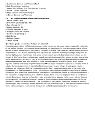 5. Saint Saens: Concerto para Violoncelo No. 1
6. Lalo: Concerto para Violoncelo
7. Walton: Concerto para Viola, Concerto para Violoncelo
8. Bartok: Concerto para Viola
9. Elgar: Concerto para Violoncelo op.85
10. Barber: Concerto para Violoncelo

L20 - Lista representativa de música para Violino e Piano
1. Mozart: Sonata K.454
2. Schumann: Sonatas op.105 & 121
3. Fauré: Sonata No. 1
4. Lekeu: Sonata em Sol
5. Strauss: Sonata em Mi bemol
6. Respighi: Sonata em Si menor
7. Saint-Säens: Sonata op.75
8. Lalo: Sonata
9. Debussy: Sonata
10. Elgar: Sonata

Q11. Qual é que é a necessidade de haver um maestro?
É verdade que os músicos profissionais conseguem contar o tempo por si próprios, mas um maestro faz muito mais
do que apenas "martelar" os compassos com a sua batuta. Um bom maestro irá juntar à obra interpretação e forma,
desde o momento em que controla com precisão a dinâmica da música, onde começar e como acabar cada um dos
componentes da peça musical. Existem algumas orquestras que tocam sem maestro (por exemplo a Orquestra de
Câmara Orpheus), mas mesmo neste caso, existe normalmente um elemento de entre os instrumentistas que tem
funções de "líder" numa determinada peça e é para ele que os outros colegas olham quando procuram alguma pista.
Muitas peças mudam o seu tempo a meio de um andamento e se houver uma única pessoa a dizer quando e como
essa transição deve ser feita, essa mudança irá soar e acontecer de forma muito mais precisa. Numa grande
orquestra sinfônica existe ainda um problema adicional. Muitas vezes, em determinadas salas de concerto, devido à
acústica da mesma, os músicos da ala direita não conseguem ouvir os seus colegas do lado oposto e assim é
necessário que exista uma referência, neste caso o maestro. Mas o maestro tem ainda outra função, que é a de
estabelecer o tom como se desenrola a obra. Quer o maestro utilize movimentos repentinos e poderosos, quer faça
soar batidas leves e delicadas, esta maneira de sentir a música vai condicionar o modo de como os instrumentistas a
irão interpretar e conseqüentemente, toda a dinâmica da obra. Tente ouvir por si próprio os efeitos da existência do
maestro. Escolha uma obra que conhece bem e ouça uma determinada gravação muitas vezes... até que sinta que
conhece a música como se fosse capaz de a trautear. A seguir compre ou peça emprestada outras gravações da
mesma obra, dirigida por outros maestros. O que é que muda? Está o maestro a interpretar a música de maneira
diferente? Está ele a dar mais cor a certas áreas enquanto que noutras se ouvem os instrumentos quase em surdina?
Com a prática, começa-se a conhecer e a distinguir com facilidade os estilos dos vários compositores.
 